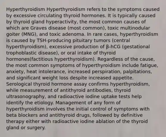 Hyperthyroidism Hyperthyroidism refers to the symptoms caused by excessive circulating thyroid hormones. It is typically caused by thyroid gland hyperactivity, the most common causes of which are Graves disease (most common), toxic multinodular goiter (MNG), and toxic adenoma. In rare cases, hyperthyroidism is caused by TSH-producing pituitary tumors (central hyperthyroidism), excessive production of β-hCG (gestational trophoblastic disease), or oral intake of thyroid hormones(factitious hyperthyroidism). Regardless of the cause, the most common symptoms of hyperthyroidism include fatigue, anxiety, heat intolerance, increased perspiration, palpitations, and significant weight loss despite increased appetite. Serological thyroid hormone assay confirms hyperthyroidism, while measurement of antithyroid antibodies, thyroid ultrasonography, and radioactive iodine uptake tests help identify the etiology. Management of any form of hyperthyroidism involves the initial control of symptoms with beta blockers and antithyroid drugs, followed by definitive therapy either with radioactive iodine ablation of the thyroid gland or surgery.