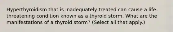 Hyperthyroidism that is inadequately treated can cause a life-threatening condition known as a thyroid storm. What are the manifestations of a thyroid storm? (Select all that apply.)