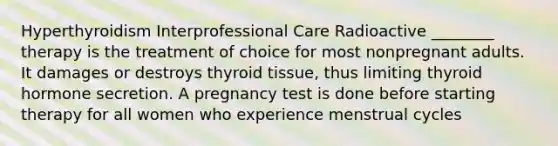 Hyperthyroidism Interprofessional Care Radioactive ________ therapy is the treatment of choice for most nonpregnant adults. It damages or destroys thyroid tissue, thus limiting thyroid hormone secretion. A pregnancy test is done before starting therapy for all women who experience menstrual cycles