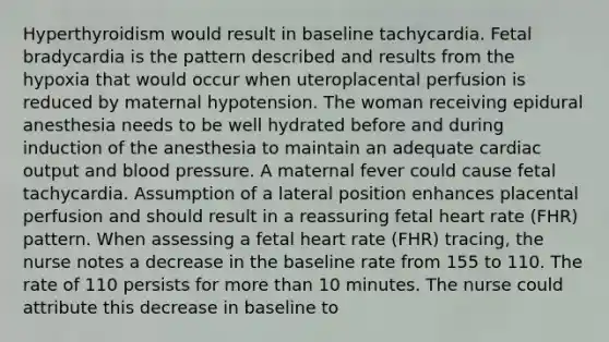 Hyperthyroidism would result in baseline tachycardia. Fetal bradycardia is the pattern described and results from the hypoxia that would occur when uteroplacental perfusion is reduced by maternal hypotension. The woman receiving epidural anesthesia needs to be well hydrated before and during induction of the anesthesia to maintain an adequate cardiac output and blood pressure. A maternal fever could cause fetal tachycardia. Assumption of a lateral position enhances placental perfusion and should result in a reassuring fetal heart rate (FHR) pattern. When assessing a fetal heart rate (FHR) tracing, the nurse notes a decrease in the baseline rate from 155 to 110. The rate of 110 persists for more than 10 minutes. The nurse could attribute this decrease in baseline to