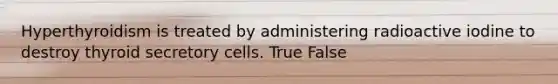 Hyperthyroidism is treated by administering radioactive iodine to destroy thyroid secretory cells. True False