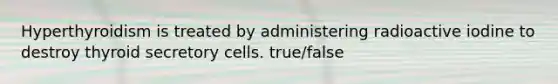 Hyperthyroidism is treated by administering radioactive iodine to destroy thyroid secretory cells. true/false