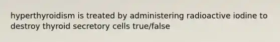 hyperthyroidism is treated by administering radioactive iodine to destroy thyroid secretory cells true/false