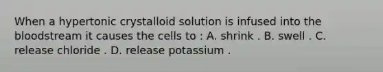 When a hypertonic crystalloid solution is infused into the bloodstream it causes the cells to : A. shrink . B. swell . C. release chloride . D. release potassium .