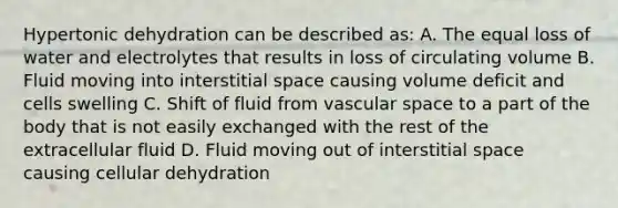 Hypertonic dehydration can be described as: A. The equal loss of water and electrolytes that results in loss of circulating volume B. Fluid moving into interstitial space causing volume deficit and cells swelling C. Shift of fluid from vascular space to a part of the body that is not easily exchanged with the rest of the extracellular fluid D. Fluid moving out of interstitial space causing cellular dehydration