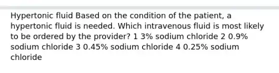 Hypertonic fluid Based on the condition of the patient, a hypertonic fluid is needed. Which intravenous fluid is most likely to be ordered by the provider? 1 3% sodium chloride 2 0.9% sodium chloride 3 0.45% sodium chloride 4 0.25% sodium chloride