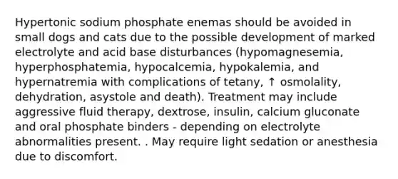 Hypertonic sodium phosphate enemas should be avoided in small dogs and cats due to the possible development of marked electrolyte and acid base disturbances (hypomagnesemia, hyperphosphatemia, hypocalcemia, hypokalemia, and hypernatremia with complications of tetany, ↑ osmolality, dehydration, asystole and death). Treatment may include aggressive fluid therapy, dextrose, insulin, calcium gluconate and oral phosphate binders - depending on electrolyte abnormalities present. . May require light sedation or anesthesia due to discomfort.