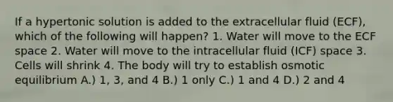 If a hypertonic solution is added to the extracellular fluid (ECF), which of the following will happen? 1. Water will move to the ECF space 2. Water will move to the intracellular fluid (ICF) space 3. Cells will shrink 4. The body will try to establish osmotic equilibrium A.) 1, 3, and 4 B.) 1 only C.) 1 and 4 D.) 2 and 4