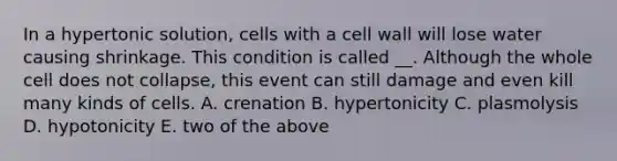 In a hypertonic solution, cells with a cell wall will lose water causing shrinkage. This condition is called __. Although the whole cell does not collapse, this event can still damage and even kill many kinds of cells. A. crenation B. hypertonicity C. plasmolysis D. hypotonicity E. two of the above