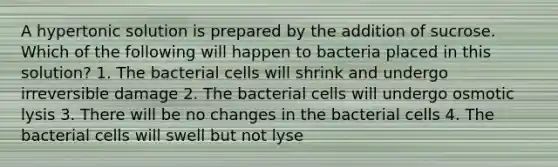 A hypertonic solution is prepared by the addition of sucrose. Which of the following will happen to bacteria placed in this solution? 1. The bacterial cells will shrink and undergo irreversible damage 2. The bacterial cells will undergo osmotic lysis 3. There will be no changes in the bacterial cells 4. The bacterial cells will swell but not lyse