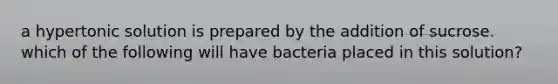 a hypertonic solution is prepared by the addition of sucrose. which of the following will have bacteria placed in this solution?