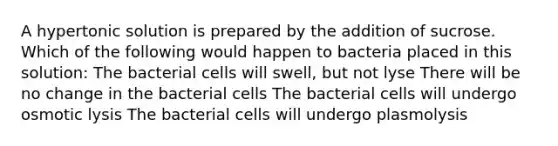 A hypertonic solution is prepared by the addition of sucrose. Which of the following would happen to bacteria placed in this solution: The bacterial cells will swell, but not lyse There will be no change in the bacterial cells The bacterial cells will undergo osmotic lysis The bacterial cells will undergo plasmolysis