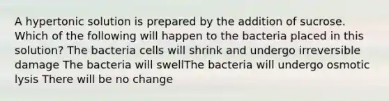 A hypertonic solution is prepared by the addition of sucrose. Which of the following will happen to the bacteria placed in this solution? The bacteria cells will shrink and undergo irreversible damage The bacteria will swellThe bacteria will undergo osmotic lysis There will be no change