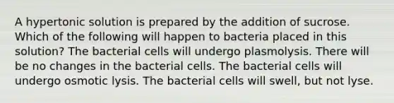 A hypertonic solution is prepared by the addition of sucrose. Which of the following will happen to bacteria placed in this solution? The bacterial cells will undergo plasmolysis. There will be no changes in the bacterial cells. The bacterial cells will undergo osmotic lysis. The bacterial cells will swell, but not lyse.