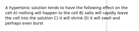 A hypertonic solution tends to have the following effect on the cell A) nothing will happen to the cell B) salts will rapidly leave the cell into the solution C) it will shrink D) it will swell and perhaps even burst