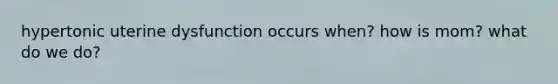 hypertonic uterine dysfunction occurs when? how is mom? what do we do?