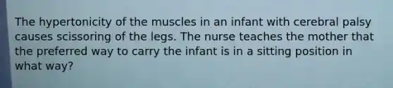 The hypertonicity of the muscles in an infant with cerebral palsy causes scissoring of the legs. The nurse teaches the mother that the preferred way to carry the infant is in a sitting position in what way?