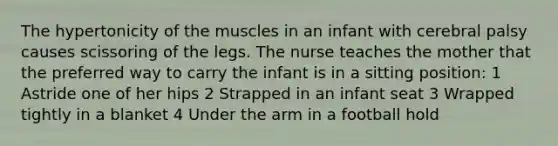 The hypertonicity of the muscles in an infant with cerebral palsy causes scissoring of the legs. The nurse teaches the mother that the preferred way to carry the infant is in a sitting position: 1 Astride one of her hips 2 Strapped in an infant seat 3 Wrapped tightly in a blanket 4 Under the arm in a football hold