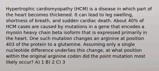 Hypertrophic cardiomyopathy (HCM) is a disease in which part of the heart becomes thickened. It can lead to leg swelling, shortness of breath, and sudden cardiac death. About 40% of HCM cases are caused by mutations in a gene that encodes a myosin heavy chain beta isoform that is expressed primarily in the heart. One such mutation changes an arginine at position 403 of the protein to a glutamine. Assuming only a single nucleotide difference underlies this change, at what position within the original arginine codon did the point mutation most likely occur? A) 1 B) 2 C) 3