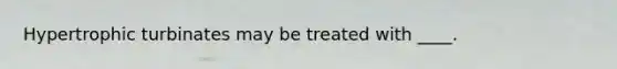 Hypertrophic turbinates may be treated with ____.