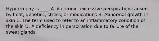 Hypertrophy is____. A. A chronic, excessive perspiration caused by heat, genetics, stress, or medications B. Abnormal growth in skin C. The term used to refer to an inflammatory condition of the skin D. A deficiency in perspiration due to failure of the sweat glands