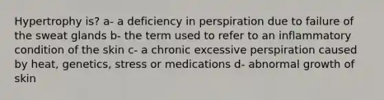 Hypertrophy is? a- a deficiency in perspiration due to failure of the sweat glands b- the term used to refer to an inflammatory condition of the skin c- a chronic excessive perspiration caused by heat, genetics, stress or medications d- abnormal growth of skin