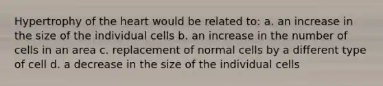 Hypertrophy of the heart would be related to: a. an increase in the size of the individual cells b. an increase in the number of cells in an area c. replacement of normal cells by a different type of cell d. a decrease in the size of the individual cells