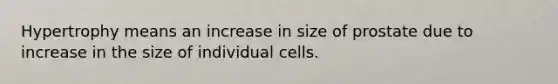 Hypertrophy means an increase in size of prostate due to increase in the size of individual cells.