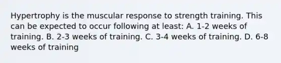 Hypertrophy is the muscular response to strength training. This can be expected to occur following at least: A. 1-2 weeks of training. B. 2-3 weeks of training. C. 3-4 weeks of training. D. 6-8 weeks of training