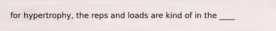 for hypertrophy, the reps and loads are kind of in the ____