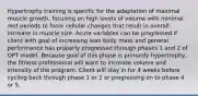 Hypertrophy training is specific for the adaptation of maximal muscle growth, focusing on high levels of volume with minimal rest periods to force cellular changes that result in overall increase in muscle size. Acute variables can be progressed if client with goal of increasing lean body mass and general performance has properly progressed through phases 1 and 2 of OPT model. Because goal of this phase is primarily hypertrophy, the fitness professional will want to increase volume and intensity of the program. Client will stay in for 4 weeks before cycling back through phase 1 or 2 or progressing on to phase 4 or 5.