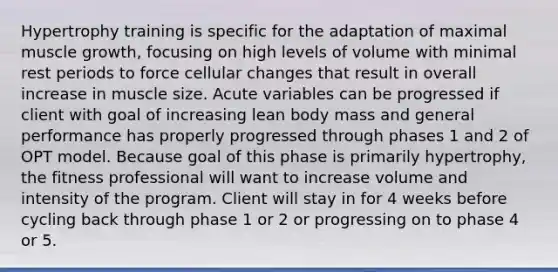 Hypertrophy training is specific for the adaptation of maximal muscle growth, focusing on high levels of volume with minimal rest periods to force cellular changes that result in overall increase in muscle size. Acute variables can be progressed if client with goal of increasing lean body mass and general performance has properly progressed through phases 1 and 2 of OPT model. Because goal of this phase is primarily hypertrophy, the fitness professional will want to increase volume and intensity of the program. Client will stay in for 4 weeks before cycling back through phase 1 or 2 or progressing on to phase 4 or 5.