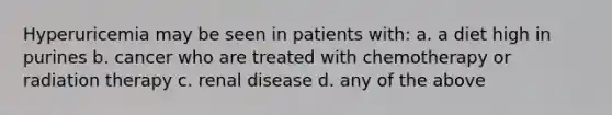 Hyperuricemia may be seen in patients with: a. a diet high in purines b. cancer who are treated with chemotherapy or radiation therapy c. renal disease d. any of the above