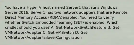 You have a Hyper-V host named Server1 that runs Windows Server 2016. Server1 has two network adapters that are Remote Direct Memory Access (RDMA)enabled. You need to verify whether Switch Embedded Teaming (SET) is enabled. Which cmdlet should you use? A. Get-NetworkSwitchFeature B. Get-VMNetworkAdapter C. Get-VMSwitch D. Get-VMNetworkAdapterFailoverConfiguration