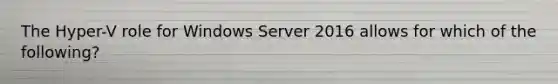 The Hyper-V role for Windows Server 2016 allows for which of the following?