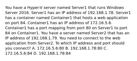 You have a Hyper-V server named Server1 that runs Windows Server 2016. Server1 has an IP address of 192.168.1.78. Server1 has a container named Container1 that hosts a web application on port 84. Container1 has an IP address of 172.16.5.6. Container1 has a port mapping from port 80 on Server1 to port 84 on Container1. You have a server named Server2 that has an IP address of 192.168.1.79. You need to connect to the web application from Server2. To which IP address and port should you connect? A. 172.16.5.6:80 B. 192.168.1.78:80 C. 172.16.5.6:84 D. 192.168.1.78:84