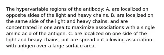 The hypervariable regions of the antibody: A. are localized on opposite sides of the light and heavy chains. B. are localized on the same side of the light and heavy chains, and are concentrated in one area to maximize associations with a single amino acid of the antigen. C. are localized on one side of the light and heavy chains, but are spread out allowing association with antigen over a large <a href='https://www.questionai.com/knowledge/kEtsSAPENL-surface-area' class='anchor-knowledge'>surface area</a>.