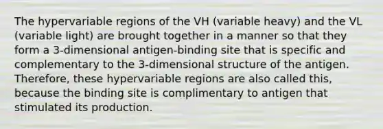 The hypervariable regions of the VH (variable heavy) and the VL (variable light) are brought together in a manner so that they form a 3-dimensional antigen-binding site that is specific and complementary to the 3-dimensional structure of the antigen. Therefore, these hypervariable regions are also called this, because the binding site is complimentary to antigen that stimulated its production.