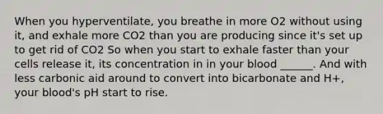 When you hyperventilate, you breathe in more O2 without using it, and exhale more CO2 than you are producing since it's set up to get rid of CO2 So when you start to exhale faster than your cells release it, its concentration in in your blood ______. And with less carbonic aid around to convert into bicarbonate and H+, your blood's pH start to rise.