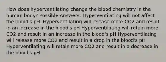 How does hyperventilating change the blood chemistry in the human body? Possible Answers: Hyperventilating will not affect the blood's pH. Hyperventilating will release more CO2 and result in an increase in the blood's pH Hyperventilating will retain more CO2 and result in an increase in the blood's pH Hyperventilating will release more CO2 and result in a drop in the blood's pH Hyperventilating will retain more CO2 and result in a decrease in the blood's pH