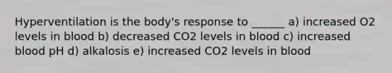 Hyperventilation is the body's response to ______ a) increased O2 levels in blood b) decreased CO2 levels in blood c) increased blood pH d) alkalosis e) increased CO2 levels in blood