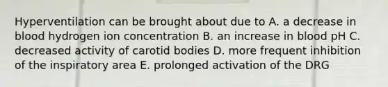 Hyperventilation can be brought about due to A. a decrease in blood hydrogen ion concentration B. an increase in blood pH C. decreased activity of carotid bodies D. more frequent inhibition of the inspiratory area E. prolonged activation of the DRG