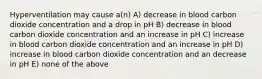 Hyperventilation may cause a(n) A) decrease in blood carbon dioxide concentration and a drop in pH B) decrease in blood carbon dioxide concentration and an increase in pH C) increase in blood carbon dioxide concentration and an increase in pH D) increase in blood carbon dioxide concentration and an decrease in pH E) none of the above