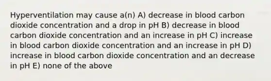 Hyperventilation may cause a(n) A) decrease in blood carbon dioxide concentration and a drop in pH B) decrease in blood carbon dioxide concentration and an increase in pH C) increase in blood carbon dioxide concentration and an increase in pH D) increase in blood carbon dioxide concentration and an decrease in pH E) none of the above