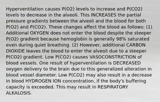 Hyperventilation causes P(O2) levels to increase and P(CO2) levels to decrease in the alveoli. This INCREASES the partial pressure gradients between the alveoli and the blood for both P(O2) and P(CO2). These changes affect the blood as follows: (1) Additional OXYGEN does not enter the blood despite the steeper P(O2) gradient because hemoglobin is generally 98% saturated even during quiet breathing. (2) However, additional CARBON DIOXIDE leaves the blood to enter the alveoli due to a steeper P(CO2) gradient. Low P(CO2) causes VASOCONSTRICTION of blood vessels. One result of hyperventilation is DECREASED oxygen delivery to the brain due to this generalized alteration in blood vessel diameter. Low P(CO2) may also result in a decrease in blood HYDROGEN ION concentration, if the body's buffering capacity is exceeded. This may result in RESPIRATORY ALKALOSIS.