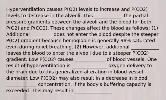 Hyperventilation causes P(O2) levels to increase and P(CO2) levels to decrease in the alveoli. This ____________ the partial pressure gradients between the alveoli and <a href='https://www.questionai.com/knowledge/k7oXMfj7lk-the-blood' class='anchor-knowledge'>the blood</a> for both P(O2) and P(CO2). These changes affect the blood as follows: (1) Additional _________ does not enter the blood despite the steeper P(O2) gradient because hemoglobin is generally 98% saturated even during quiet breathing. (2) However, additional ____________ leaves the blood to enter the alveoli due to a steeper P(CO2) gradient. Low P(CO2) causes _____________ of <a href='https://www.questionai.com/knowledge/kZJ3mNKN7P-blood-vessels' class='anchor-knowledge'>blood vessels</a>. One result of hyperventilation is _______________ oxygen delivery to <a href='https://www.questionai.com/knowledge/kLMtJeqKp6-the-brain' class='anchor-knowledge'>the brain</a> due to this generalized alteration in blood vessel diameter. Low P(CO2) may also result in a decrease in blood _____________ concentration, if the body's buffering capacity is exceeded. This may result in ________________.