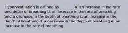 Hyperventilation is defined as _______. a. an increase in the rate and depth of breathing b. an increase in the rate of breathing and a decrease in the depth of breathing c. an increase in the depth of breathing d. a decrease in the depth of breathing e. an increase in the rate of breathing