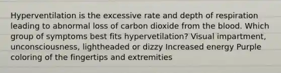 Hyperventilation is the excessive rate and depth of respiration leading to abnormal loss of carbon dioxide from the blood. Which group of symptoms best fits hypervetilation? Visual impartment, unconsciousness, lightheaded or dizzy Increased energy Purple coloring of the fingertips and extremities