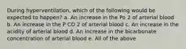 During hyperventilation, which of the following would be expected to happen? a. An increase in the Po 2 of arterial blood b. An increase in the P CO 2 of arterial blood c. An increase in the acidity of arterial blood d. An increase in the bicarbonate concentration of arterial blood e. All of the above