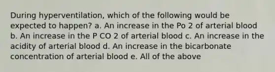 During hyperventilation, which of the following would be expected to happen? a. An increase in the Po 2 of arterial blood b. An increase in the P CO 2 of arterial blood c. An increase in the acidity of arterial blood d. An increase in the bicarbonate concentration of arterial blood e. All of the above